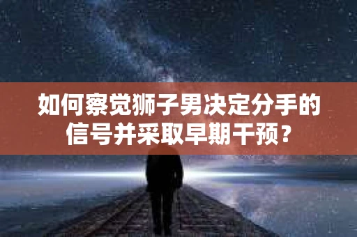 如何察觉狮子男决定分手的信号并采取早期干预？