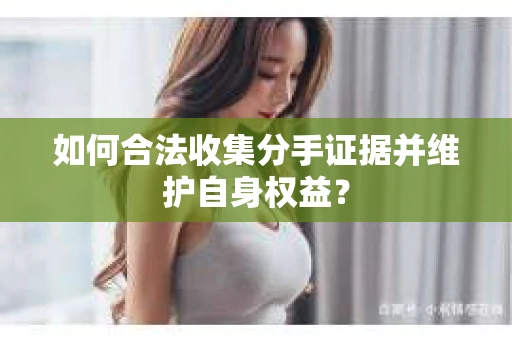 如何合法收集分手证据并维护自身权益？
