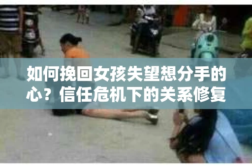 如何挽回女孩失望想分手的心？信任危机下的关系修复策略