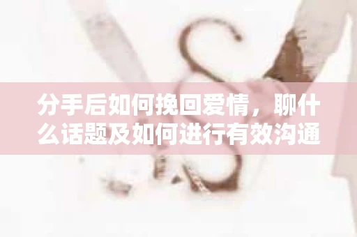 分手后如何挽回爱情，聊什么话题及如何进行有效沟通？