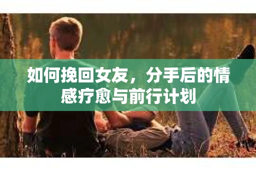 如何挽回女友，分手后的情感疗愈与前行计划