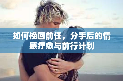 如何挽回前任，分手后的情感疗愈与前行计划