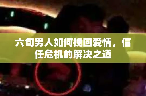 六旬男人如何挽回爱情，信任危机的解决之道