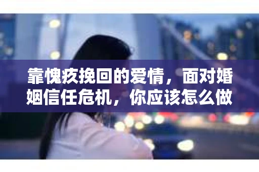靠愧疚挽回的爱情，面对婚姻信任危机，你应该怎么做？