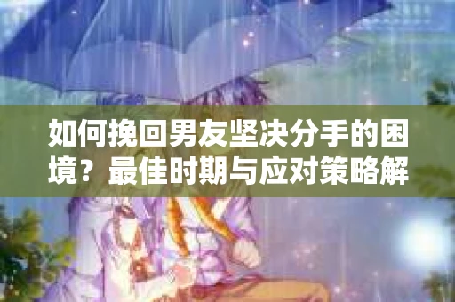 如何挽回男友坚决分手的困境？最佳时期与应对策略解析