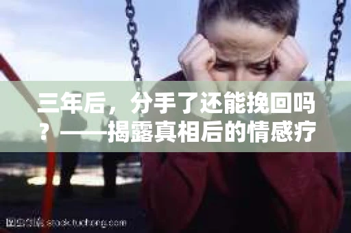三年后，分手了还能挽回吗？——揭露真相后的情感疗愈与人生决策