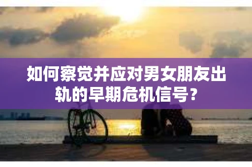 如何察觉并应对男女朋友出轨的早期危机信号？