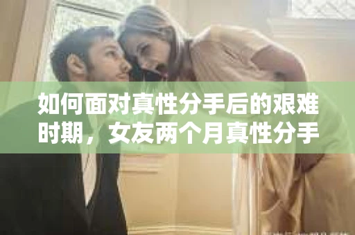 如何面对真性分手后的艰难时期，女友两个月真性分手后的情绪疗愈与决策之路