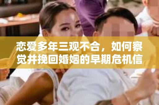 恋爱多年三观不合，如何察觉并挽回婚姻的早期危机信号？