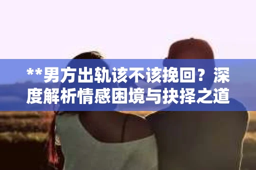 **男方出轨该不该挽回？深度解析情感困境与抉择之道**