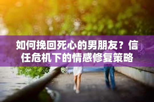 如何挽回死心的男朋友？信任危机下的情感修复策略