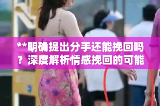 **明确提出分手还能挽回吗？深度解析情感挽回的可能性**