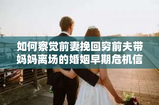 如何察觉前妻挽回穷前夫带妈妈离场的婚姻早期危机信号？