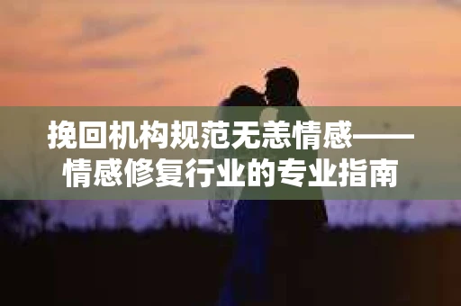 挽回机构规范无恙情感——情感修复行业的专业指南