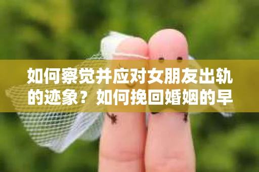 如何察觉并应对女朋友出轨的迹象？如何挽回婚姻的早期危机？