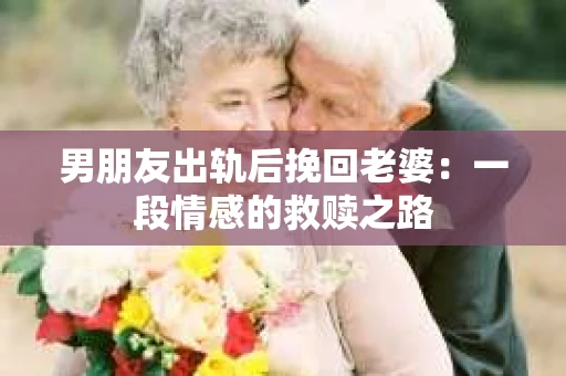 男朋友出轨后挽回老婆：一段情感的救赎之路