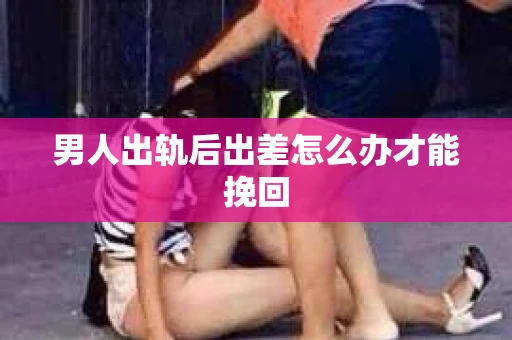 男人出轨后出差怎么办才能挽回