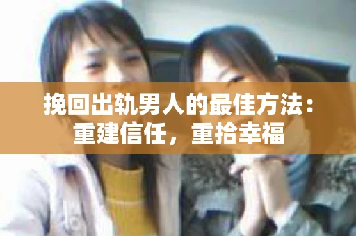 挽回出轨男人的最佳方法：重建信任，重拾幸福