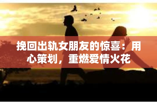 挽回出轨女朋友的惊喜：用心策划，重燃爱情火花