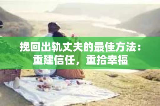 挽回出轨丈夫的最佳方法：重建信任，重拾幸福