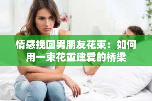 情感挽回男朋友花束：如何用一束花重建爱的桥梁