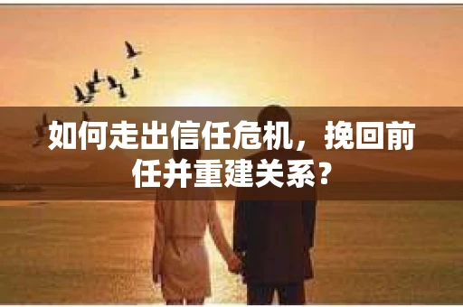 如何走出信任危机，挽回前任并重建关系？