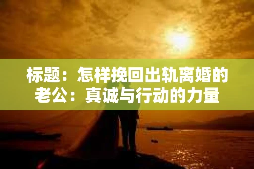 标题：怎样挽回出轨离婚的老公：真诚与行动的力量
