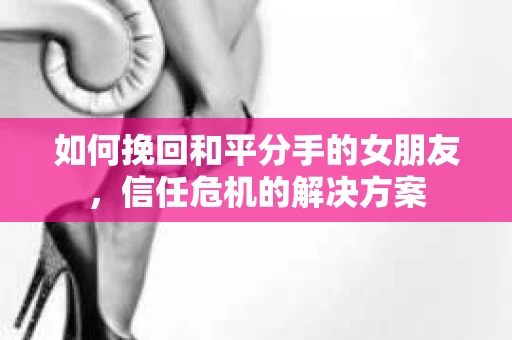 如何挽回和平分手的女朋友，信任危机的解决方案