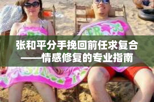 张和平分手挽回前任求复合——情感修复的专业指南