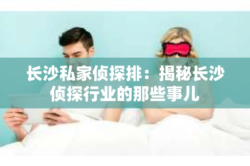 长沙私家侦探排：揭秘长沙侦探行业的那些事儿