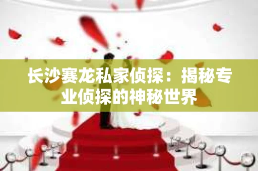 长沙赛龙私家侦探：揭秘专业侦探的神秘世界