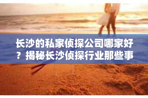 长沙的私家侦探公司哪家好？揭秘长沙侦探行业那些事儿