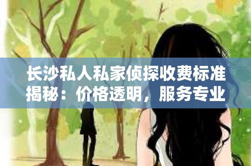 长沙私人私家侦探收费标准揭秘：价格透明，服务专业