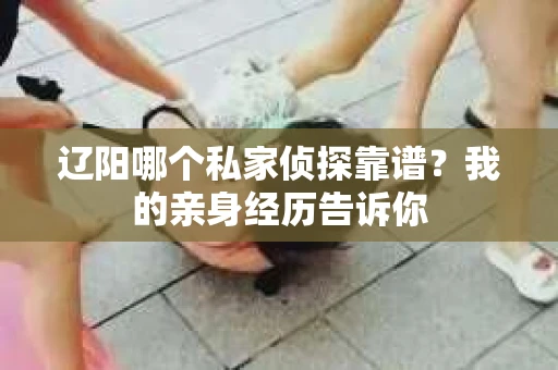 辽阳哪个私家侦探靠谱？我的亲身经历告诉你