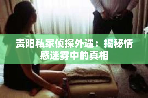 贵阳私家侦探外遇：揭秘情感迷雾中的真相
