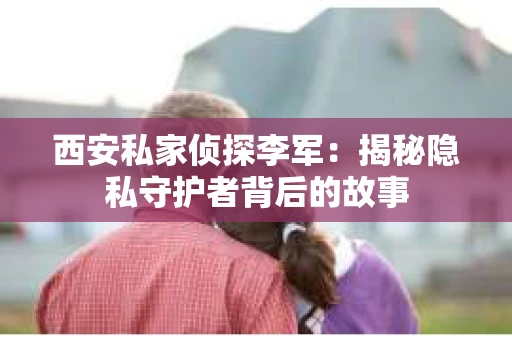 西安私家侦探李军：揭秘隐私守护者背后的故事