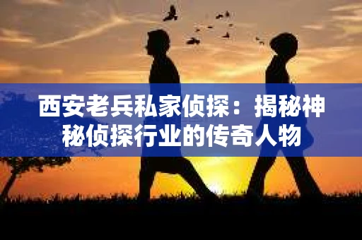 西安老兵私家侦探：揭秘神秘侦探行业的传奇人物