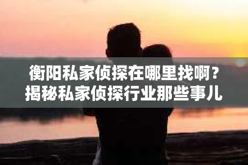 衡阳私家侦探在哪里找啊？揭秘私家侦探行业那些事儿