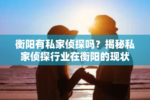 衡阳有私家侦探吗？揭秘私家侦探行业在衡阳的现状