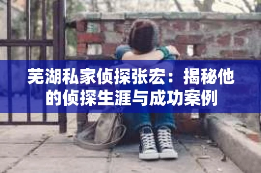 芜湖私家侦探张宏：揭秘他的侦探生涯与成功案例