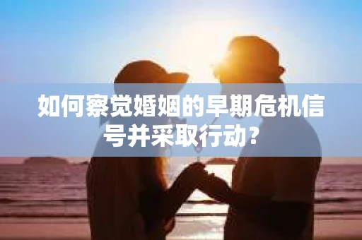 如何察觉婚姻的早期危机信号并采取行动？