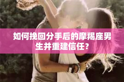 如何挽回分手后的摩羯座男生并重建信任？