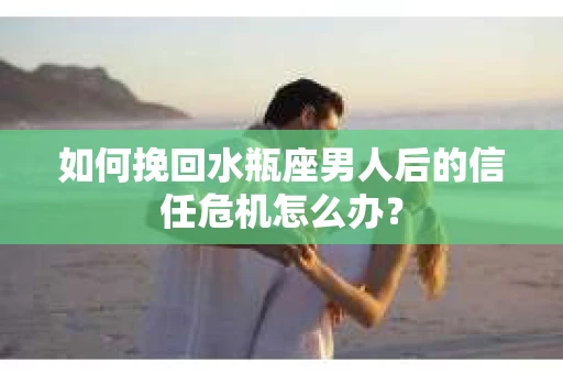 如何挽回水瓶座男人后的信任危机怎么办？