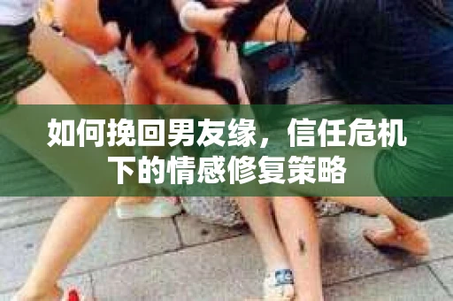 如何挽回男友缘，信任危机下的情感修复策略