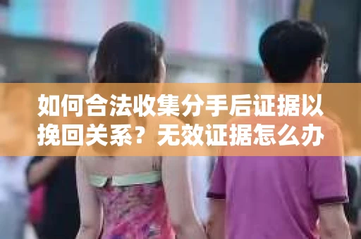 如何合法收集分手后证据以挽回关系？无效证据怎么办？