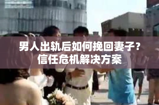 男人出轨后如何挽回妻子？信任危机解决方案
