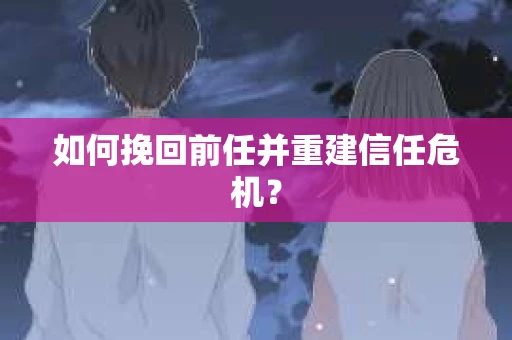 如何挽回前任并重建信任危机？