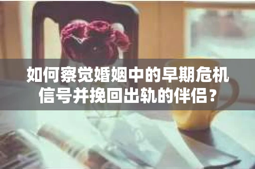 如何察觉婚姻中的早期危机信号并挽回出轨的伴侣？