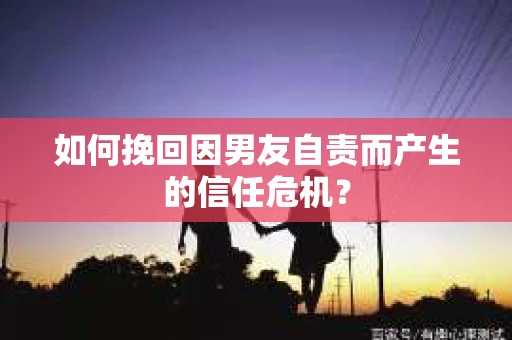 如何挽回因男友自责而产生的信任危机？