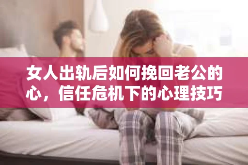 女人出轨后如何挽回老公的心，信任危机下的心理技巧与修复策略